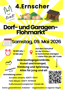 Plakat mit gelbem Strahlenhintergrund für den „4. Ernscher Dorf- und Garagenflohmarkt“.
Termin: Samstag, 09. Mai 2026.
Uhrzeit: 10:00 Uhr bis 17:00 Uhr.
Ort: Auf dem Schulhof an der Kirche sowie in teilnehmenden Garagen im Ort (siehe Lageplan per QR-Code).
Angeboten werden Gebrauchsgegenstände, Kunst, Trödel, Kleidung und Spielzeug – geeignet für Jung und Alt.
Standgebühr: 5 Euro.
Anmeldung und Kontakt:
Annette Lönartz, Telefon 02671-5547
Felix Mayer, Telefon 02671-9176626
E-Mail: [kulturausschuss@ernst-mosel.de](mailto:kulturausschuss@ernst-mosel.de)
Hinweis: Keine gewerblichen Anbieter, Organisation in Eigenregie.
Das Plakat enthält illustrative Zeichnungen eines Dorfes, einer Garage sowie Symbole für Kalender, Uhrzeit, Standort und einen QR-Code.